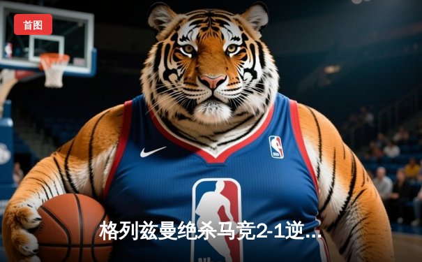 格列兹曼绝杀马竞2-1逆转赫罗纳，西甲争冠悬念再起