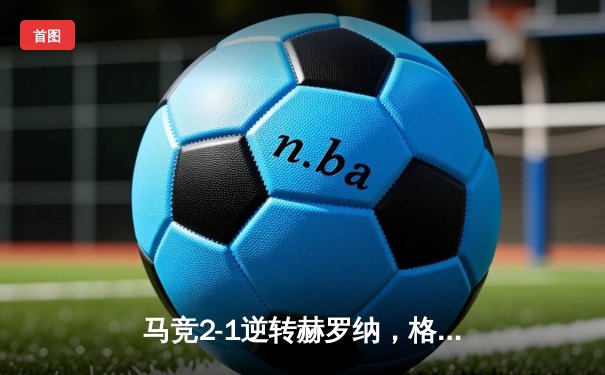 马竞2-1逆转赫罗纳，格列兹曼传射建功锁定欧冠资格