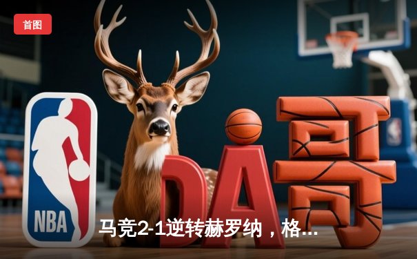 马竞2-1逆转赫罗纳，格列兹曼传射建功锁定欧冠资格